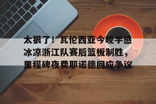 九游-太狠了！瓦伦西亚今晚手感冰凉浙江队赛后篮板制胜，里程碑夜费耶诺德回应争议的简单介绍-九游
